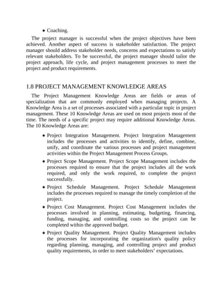 Coaching.
The project manager is successful when the project objectives have been
achieved. Another aspect of success is stakeholder satisfaction. The project
manager should address stakeholder needs, concerns and expectations to satisfy
relevant stakeholders. To be successful, the project manager should tailor the
project approach, life cycle, and project management processes to meet the
project and product requirements.
1.8 PROJECT MANAGEMENT KNOWLEDGE AREAS
The Project Management Knowledge Areas are fields or areas of
specialization that are commonly employed when managing projects. A
Knowledge Area is a set of processes associated with a particular topic in project
management. These 10 Knowledge Areas are used on most projects most of the
time. The needs of a specific project may require additional Knowledge Areas.
The 10 Knowledge Areas are:
Project Integration Management. Project Integration Management
includes the processes and activities to identify, define, combine,
unify, and coordinate the various processes and project management
activities within the Project Management Process Groups.
Project Scope Management. Project Scope Management includes the
processes required to ensure that the project includes all the work
required, and only the work required, to complete the project
successfully.
Project Schedule Management. Project Schedule Management
includes the processes required to manage the timely completion of the
project.
Project Cost Management. Project Cost Management includes the
processes involved in planning, estimating, budgeting, financing,
funding, managing, and controlling costs so the project can be
completed within the approved budget.
Project Quality Management. Project Quality Management includes
the processes for incorporating the organization's quality policy
regarding planning, managing, and controlling project and product
quality requirements, in order to meet stakeholders’ expectations.
 