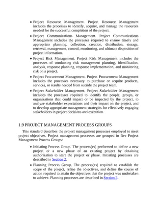 Project Resource Management. Project Resource Management
includes the processes to identify, acquire, and manage the resources
needed for the successful completion of the project.
Project Communications Management. Project Communications
Management includes the processes required to ensure timely and
appropriate planning, collection, creation, distribution, storage,
retrieval, management, control, monitoring, and ultimate disposition of
project information.
Project Risk Management. Project Risk Management includes the
processes of conducting risk management planning, identification,
analysis, response planning, response implementation, and monitoring
risk on a project.
Project Procurement Management. Project Procurement Management
includes the processes necessary to purchase or acquire products,
services, or results needed from outside the project team.
Project Stakeholder Management. Project Stakeholder Management
includes the processes required to identify the people, groups, or
organizations that could impact or be impacted by the project, to
analyze stakeholder expectations and their impact on the project, and
to develop appropriate management strategies for effectively engaging
stakeholders in project decisions and execution.
1.9 PROJECT MANAGEMENT PROCESS GROUPS
This standard describes the project management processes employed to meet
project objectives. Project management processes are grouped in five Project
Management Process Groups:
Initiating Process Group. The process(es) performed to define a new
project or a new phase of an existing project by obtaining
authorization to start the project or phase. Initiating processes are
described in Section 2.
Planning Process Group. The process(es) required to establish the
scope of the project, refine the objectives, and define the course of
action required to attain the objectives that the project was undertaken
to achieve. Planning processes are described in Section 3.
 