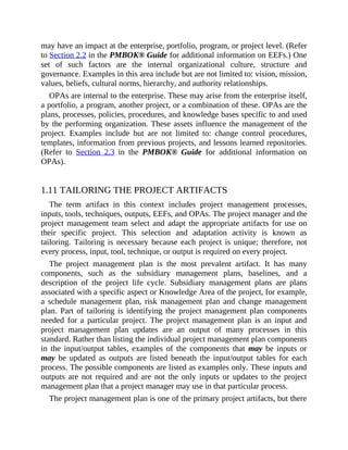 may have an impact at the enterprise, portfolio, program, or project level. (Refer
to Section 2.2 in the PMBOK® Guide for additional information on EEFs.) One
set of such factors are the internal organizational culture, structure and
governance. Examples in this area include but are not limited to: vision, mission,
values, beliefs, cultural norms, hierarchy, and authority relationships.
OPAs are internal to the enterprise. These may arise from the enterprise itself,
a portfolio, a program, another project, or a combination of these. OPAs are the
plans, processes, policies, procedures, and knowledge bases specific to and used
by the performing organization. These assets influence the management of the
project. Examples include but are not limited to: change control procedures,
templates, information from previous projects, and lessons learned repositories.
(Refer to Section 2.3 in the PMBOK® Guide for additional information on
OPAs).
1.11 TAILORING THE PROJECT ARTIFACTS
The term artifact in this context includes project management processes,
inputs, tools, techniques, outputs, EEFs, and OPAs. The project manager and the
project management team select and adapt the appropriate artifacts for use on
their specific project. This selection and adaptation activity is known as
tailoring. Tailoring is necessary because each project is unique; therefore, not
every process, input, tool, technique, or output is required on every project.
The project management plan is the most prevalent artifact. It has many
components, such as the subsidiary management plans, baselines, and a
description of the project life cycle. Subsidiary management plans are plans
associated with a specific aspect or Knowledge Area of the project, for example,
a schedule management plan, risk management plan and change management
plan. Part of tailoring is identifying the project management plan components
needed for a particular project. The project management plan is an input and
project management plan updates are an output of many processes in this
standard. Rather than listing the individual project management plan components
in the input/output tables, examples of the components that may be inputs or
may be updated as outputs are listed beneath the input/output tables for each
process. The possible components are listed as examples only. These inputs and
outputs are not required and are not the only inputs or updates to the project
management plan that a project manager may use in that particular process.
The project management plan is one of the primary project artifacts, but there
 
