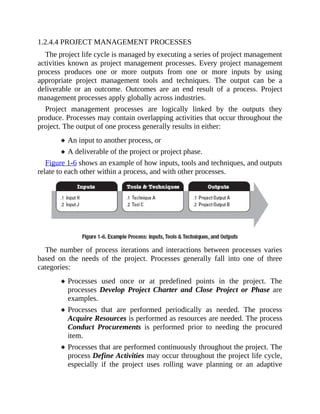 1.2.4.4 PROJECT MANAGEMENT PROCESSES
The project life cycle is managed by executing a series of project management
activities known as project management processes. Every project management
process produces one or more outputs from one or more inputs by using
appropriate project management tools and techniques. The output can be a
deliverable or an outcome. Outcomes are an end result of a process. Project
management processes apply globally across industries.
Project management processes are logically linked by the outputs they
produce. Processes may contain overlapping activities that occur throughout the
project. The output of one process generally results in either:
An input to another process, or
A deliverable of the project or project phase.
Figure 1-6 shows an example of how inputs, tools and techniques, and outputs
relate to each other within a process, and with other processes.
The number of process iterations and interactions between processes varies
based on the needs of the project. Processes generally fall into one of three
categories:
Processes used once or at predefined points in the project. The
processes Develop Project Charter and Close Project or Phase are
examples.
Processes that are performed periodically as needed. The process
Acquire Resources is performed as resources are needed. The process
Conduct Procurements is performed prior to needing the procured
item.
Processes that are performed continuously throughout the project. The
process Define Activities may occur throughout the project life cycle,
especially if the project uses rolling wave planning or an adaptive
 