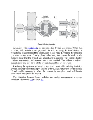 As described in Section 1.5, projects are often divided into phases. When this
is done, information from processes in the Initiating Process Group is
reexamined to determine if the information is still valid. Revisiting the Initiating
processes at the start of each phase helps keep the project focused on the
business need that the project was undertaken to address. The project charter,
business documents, and success criteria are verified. The influence, drivers,
expectations, and objectives of the project stakeholders are reviewed.
Involving the sponsors, customers, and other stakeholders during initiation
creates a shared understanding of success criteria. It also increases the likelihood
of deliverable acceptance when the project is complete, and stakeholder
satisfaction throughout the project.
The Initiating Process Group includes the project management processes
identified in Sections 2.1 through 2.2.
 