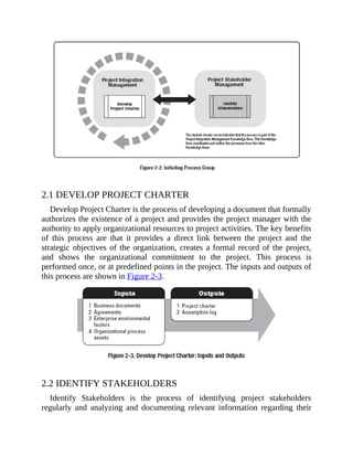 2.1 DEVELOP PROJECT CHARTER
Develop Project Charter is the process of developing a document that formally
authorizes the existence of a project and provides the project manager with the
authority to apply organizational resources to project activities. The key benefits
of this process are that it provides a direct link between the project and the
strategic objectives of the organization, creates a formal record of the project,
and shows the organizational commitment to the project. This process is
performed once, or at predefined points in the project. The inputs and outputs of
this process are shown in Figure 2-3.
2.2 IDENTIFY STAKEHOLDERS
Identify Stakeholders is the process of identifying project stakeholders
regularly and analyzing and documenting relevant information regarding their
 
