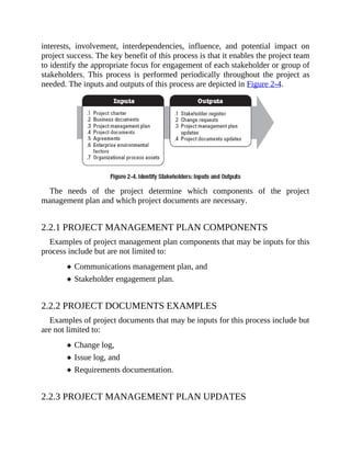interests, involvement, interdependencies, influence, and potential impact on
project success. The key benefit of this process is that it enables the project team
to identify the appropriate focus for engagement of each stakeholder or group of
stakeholders. This process is performed periodically throughout the project as
needed. The inputs and outputs of this process are depicted in Figure 2-4.
The needs of the project determine which components of the project
management plan and which project documents are necessary.
2.2.1 PROJECT MANAGEMENT PLAN COMPONENTS
Examples of project management plan components that may be inputs for this
process include but are not limited to:
Communications management plan, and
Stakeholder engagement plan.
2.2.2 PROJECT DOCUMENTS EXAMPLES
Examples of project documents that may be inputs for this process include but
are not limited to:
Change log,
Issue log, and
Requirements documentation.
2.2.3 PROJECT MANAGEMENT PLAN UPDATES
 