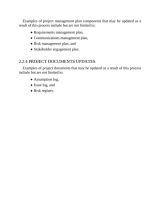Examples of project management plan components that may be updated as a
result of this process include but are not limited to:
Requirements management plan,
Communications management plan,
Risk management plan, and
Stakeholder engagement plan.
2.2.4 PROJECT DOCUMENTS UPDATES
Examples of project documents that may be updated as a result of this process
include but are not limited to:
Assumption log,
Issue log, and
Risk register.
 