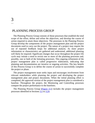 3
PLANNING PROCESS GROUP
The Planning Process Group consists of those processes that establish the total
scope of the effort, define and refine the objectives, and develop the course of
action required to attain those objectives. The processes in the Planning Process
Group develop the components of the project management plan and the project
documents used to carry out the project. The nature of a project may require the
use of repeated feedback loops for additional analysis. As more project
information or characteristics are gathered and understood, additional planning
will likely be required. Significant changes that occur throughout the project life
cycle may initiate a need to revisit one or more of the planning processes and,
possibly, one or both of the Initiating processes. This ongoing refinement of the
project management plan is called progressive elaboration, indicating that
planning and documentation are iterative or ongoing activities. The key benefit
of this Process Group is to define the course of action to successfully complete
the project or phase.
The project management team seeks input and encourages involvement from
relevant stakeholders while planning the project and developing the project
management plan and project documents. When the initial planning effort is
completed, the approved version of the project management plan is considered a
baseline. Throughout the project, the Monitoring and Controlling processes
compare the project performance to the baselines.
The Planning Process Group (Figure 3-1) includes the project management
processes identified in Sections 3.1 to 3.24.
 