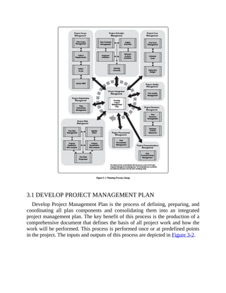 3.1 DEVELOP PROJECT MANAGEMENT PLAN
Develop Project Management Plan is the process of defining, preparing, and
coordinating all plan components and consolidating them into an integrated
project management plan. The key benefit of this process is the production of a
comprehensive document that defines the basis of all project work and how the
work will be performed. This process is performed once or at predefined points
in the project. The inputs and outputs of this process are depicted in Figure 3-2.
 