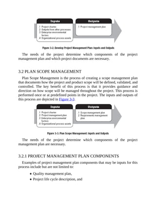 The needs of the project determine which components of the project
management plan and which project documents are necessary.
3.2 PLAN SCOPE MANAGEMENT
Plan Scope Management is the process of creating a scope management plan
that documents how the project and product scope will be defined, validated, and
controlled. The key benefit of this process is that it provides guidance and
direction on how scope will be managed throughout the project. This process is
performed once or at predefined points in the project. The inputs and outputs of
this process are depicted in Figure 3-3.
The needs of the project determine which components of the project
management plan are necessary.
3.2.1 PROJECT MANAGEMENT PLAN COMPONENTS
Examples of project management plan components that may be inputs for this
process include but are not limited to:
Quality management plan,
Project life cycle description, and
 