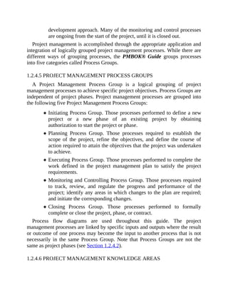 development approach. Many of the monitoring and control processes
are ongoing from the start of the project, until it is closed out.
Project management is accomplished through the appropriate application and
integration of logically grouped project management processes. While there are
different ways of grouping processes, the PMBOK® Guide groups processes
into five categories called Process Groups.
1.2.4.5 PROJECT MANAGEMENT PROCESS GROUPS
A Project Management Process Group is a logical grouping of project
management processes to achieve specific project objectives. Process Groups are
independent of project phases. Project management processes are grouped into
the following five Project Management Process Groups:
Initiating Process Group. Those processes performed to define a new
project or a new phase of an existing project by obtaining
authorization to start the project or phase.
Planning Process Group. Those processes required to establish the
scope of the project, refine the objectives, and define the course of
action required to attain the objectives that the project was undertaken
to achieve.
Executing Process Group. Those processes performed to complete the
work defined in the project management plan to satisfy the project
requirements.
Monitoring and Controlling Process Group. Those processes required
to track, review, and regulate the progress and performance of the
project; identify any areas in which changes to the plan are required;
and initiate the corresponding changes.
Closing Process Group. Those processes performed to formally
complete or close the project, phase, or contract.
Process flow diagrams are used throughout this guide. The project
management processes are linked by specific inputs and outputs where the result
or outcome of one process may become the input to another process that is not
necessarily in the same Process Group. Note that Process Groups are not the
same as project phases (see Section 1.2.4.2).
1.2.4.6 PROJECT MANAGEMENT KNOWLEDGE AREAS
 