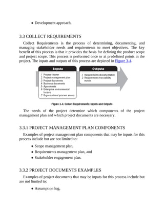 Development approach.
3.3 COLLECT REQUIREMENTS
Collect Requirements is the process of determining, documenting, and
managing stakeholder needs and requirements to meet objectives. The key
benefit of this process is that it provides the basis for defining the product scope
and project scope. This process is performed once or at predefined points in the
project. The inputs and outputs of this process are depicted in Figure 3-4.
The needs of the project determine which components of the project
management plan and which project documents are necessary.
3.3.1 PROJECT MANAGEMENT PLAN COMPONENTS
Examples of project management plan components that may be inputs for this
process include but are not limited to:
Scope management plan,
Requirements management plan, and
Stakeholder engagement plan.
3.3.2 PROJECT DOCUMENTS EXAMPLES
Examples of project documents that may be inputs for this process include but
are not limited to:
Assumption log,
 