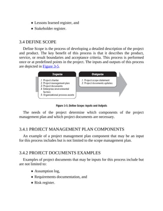 Lessons learned register, and
Stakeholder register.
3.4 DEFINE SCOPE
Define Scope is the process of developing a detailed description of the project
and product. The key benefit of this process is that it describes the product,
service, or result boundaries and acceptance criteria. This process is performed
once or at predefined points in the project. The inputs and outputs of this process
are depicted in Figure 3-5.
The needs of the project determine which components of the project
management plan and which project documents are necessary.
3.4.1 PROJECT MANAGEMENT PLAN COMPONENTS
An example of a project management plan component that may be an input
for this process includes but is not limited to the scope management plan.
3.4.2 PROJECT DOCUMENTS EXAMPLES
Examples of project documents that may be inputs for this process include but
are not limited to:
Assumption log,
Requirements documentation, and
Risk register.
 