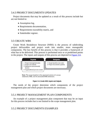 3.4.3 PROJECT DOCUMENTS UPDATES
Project documents that may be updated as a result of this process include but
are not limited to:
Assumption log,
Requirements documentation,
Requirements traceability matrix, and
Stakeholder register.
3.5 CREATE WBS
Create Work Breakdown Structure (WBS) is the process of subdividing
project deliverables and project work into smaller, more manageable
components. The key benefit of this process is that it provides a framework of
what has to be delivered. This process is performed once or at predefined points
in the project. The inputs and outputs of this process are depicted in Figure 3-6.
The needs of the project determine which components of the project
management plan and which project documents are necessary.
3.5.1 PROJECT MANAGEMENT PLAN COMPONENTS
An example of a project management plan component that may be an input
for this process includes but is not limited to the scope management plan.
3.5.2 PROJECT DOCUMENTS EXAMPLES
 