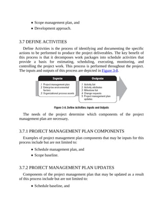 Scope management plan, and
Development approach.
3.7 DEFINE ACTIVITIES
Define Activities is the process of identifying and documenting the specific
actions to be performed to produce the project deliverables. The key benefit of
this process is that it decomposes work packages into schedule activities that
provide a basis for estimating, scheduling, executing, monitoring, and
controlling the project work. This process is performed throughout the project.
The inputs and outputs of this process are depicted in Figure 3-8.
The needs of the project determine which components of the project
management plan are necessary.
3.7.1 PROJECT MANAGEMENT PLAN COMPONENTS
Examples of project management plan components that may be inputs for this
process include but are not limited to:
Schedule management plan, and
Scope baseline.
3.7.2 PROJECT MANAGEMENT PLAN UPDATES
Components of the project management plan that may be updated as a result
of this process include but are not limited to:
Schedule baseline, and
 