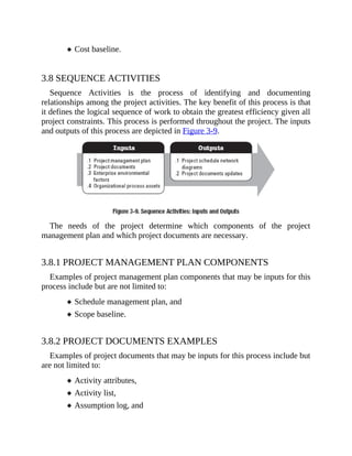 Cost baseline.
3.8 SEQUENCE ACTIVITIES
Sequence Activities is the process of identifying and documenting
relationships among the project activities. The key benefit of this process is that
it defines the logical sequence of work to obtain the greatest efficiency given all
project constraints. This process is performed throughout the project. The inputs
and outputs of this process are depicted in Figure 3-9.
The needs of the project determine which components of the project
management plan and which project documents are necessary.
3.8.1 PROJECT MANAGEMENT PLAN COMPONENTS
Examples of project management plan components that may be inputs for this
process include but are not limited to:
Schedule management plan, and
Scope baseline.
3.8.2 PROJECT DOCUMENTS EXAMPLES
Examples of project documents that may be inputs for this process include but
are not limited to:
Activity attributes,
Activity list,
Assumption log, and
 