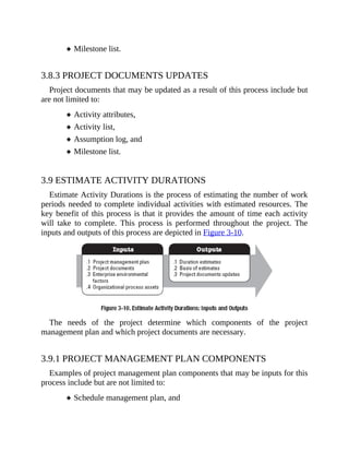 Milestone list.
3.8.3 PROJECT DOCUMENTS UPDATES
Project documents that may be updated as a result of this process include but
are not limited to:
Activity attributes,
Activity list,
Assumption log, and
Milestone list.
3.9 ESTIMATE ACTIVITY DURATIONS
Estimate Activity Durations is the process of estimating the number of work
periods needed to complete individual activities with estimated resources. The
key benefit of this process is that it provides the amount of time each activity
will take to complete. This process is performed throughout the project. The
inputs and outputs of this process are depicted in Figure 3-10.
The needs of the project determine which components of the project
management plan and which project documents are necessary.
3.9.1 PROJECT MANAGEMENT PLAN COMPONENTS
Examples of project management plan components that may be inputs for this
process include but are not limited to:
Schedule management plan, and
 
