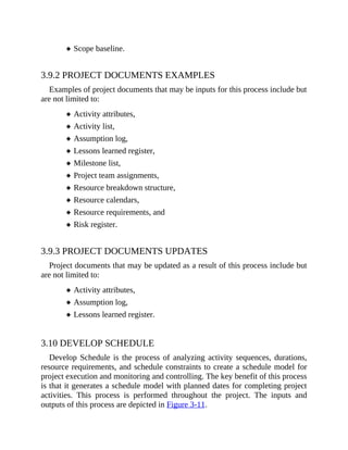 Scope baseline.
3.9.2 PROJECT DOCUMENTS EXAMPLES
Examples of project documents that may be inputs for this process include but
are not limited to:
Activity attributes,
Activity list,
Assumption log,
Lessons learned register,
Milestone list,
Project team assignments,
Resource breakdown structure,
Resource calendars,
Resource requirements, and
Risk register.
3.9.3 PROJECT DOCUMENTS UPDATES
Project documents that may be updated as a result of this process include but
are not limited to:
Activity attributes,
Assumption log,
Lessons learned register.
3.10 DEVELOP SCHEDULE
Develop Schedule is the process of analyzing activity sequences, durations,
resource requirements, and schedule constraints to create a schedule model for
project execution and monitoring and controlling. The key benefit of this process
is that it generates a schedule model with planned dates for completing project
activities. This process is performed throughout the project. The inputs and
outputs of this process are depicted in Figure 3-11.
 