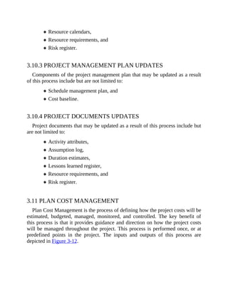 Resource calendars,
Resource requirements, and
Risk register.
3.10.3 PROJECT MANAGEMENT PLAN UPDATES
Components of the project management plan that may be updated as a result
of this process include but are not limited to:
Schedule management plan, and
Cost baseline.
3.10.4 PROJECT DOCUMENTS UPDATES
Project documents that may be updated as a result of this process include but
are not limited to:
Activity attributes,
Assumption log,
Duration estimates,
Lessons learned register,
Resource requirements, and
Risk register.
3.11 PLAN COST MANAGEMENT
Plan Cost Management is the process of defining how the project costs will be
estimated, budgeted, managed, monitored, and controlled. The key benefit of
this process is that it provides guidance and direction on how the project costs
will be managed throughout the project. This process is performed once, or at
predefined points in the project. The inputs and outputs of this process are
depicted in Figure 3-12.
 