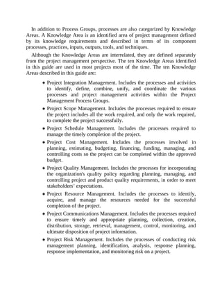 In addition to Process Groups, processes are also categorized by Knowledge
Areas. A Knowledge Area is an identified area of project management defined
by its knowledge requirements and described in terms of its component
processes, practices, inputs, outputs, tools, and techniques.
Although the Knowledge Areas are interrelated, they are defined separately
from the project management perspective. The ten Knowledge Areas identified
in this guide are used in most projects most of the time. The ten Knowledge
Areas described in this guide are:
Project Integration Management. Includes the processes and activities
to identify, define, combine, unify, and coordinate the various
processes and project management activities within the Project
Management Process Groups.
Project Scope Management. Includes the processes required to ensure
the project includes all the work required, and only the work required,
to complete the project successfully.
Project Schedule Management. Includes the processes required to
manage the timely completion of the project.
Project Cost Management. Includes the processes involved in
planning, estimating, budgeting, financing, funding, managing, and
controlling costs so the project can be completed within the approved
budget.
Project Quality Management. Includes the processes for incorporating
the organization's quality policy regarding planning, managing, and
controlling project and product quality requirements, in order to meet
stakeholders’ expectations.
Project Resource Management. Includes the processes to identify,
acquire, and manage the resources needed for the successful
completion of the project.
Project Communications Management. Includes the processes required
to ensure timely and appropriate planning, collection, creation,
distribution, storage, retrieval, management, control, monitoring, and
ultimate disposition of project information.
Project Risk Management. Includes the processes of conducting risk
management planning, identification, analysis, response planning,
response implementation, and monitoring risk on a project.
 