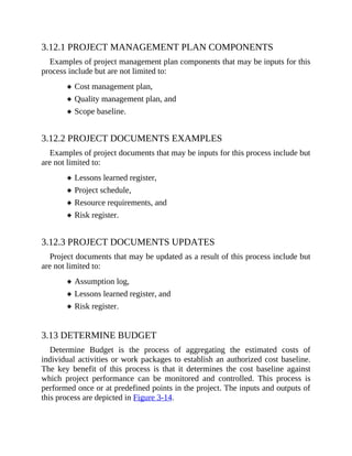 3.12.1 PROJECT MANAGEMENT PLAN COMPONENTS
Examples of project management plan components that may be inputs for this
process include but are not limited to:
Cost management plan,
Quality management plan, and
Scope baseline.
3.12.2 PROJECT DOCUMENTS EXAMPLES
Examples of project documents that may be inputs for this process include but
are not limited to:
Lessons learned register,
Project schedule,
Resource requirements, and
Risk register.
3.12.3 PROJECT DOCUMENTS UPDATES
Project documents that may be updated as a result of this process include but
are not limited to:
Assumption log,
Lessons learned register, and
Risk register.
3.13 DETERMINE BUDGET
Determine Budget is the process of aggregating the estimated costs of
individual activities or work packages to establish an authorized cost baseline.
The key benefit of this process is that it determines the cost baseline against
which project performance can be monitored and controlled. This process is
performed once or at predefined points in the project. The inputs and outputs of
this process are depicted in Figure 3-14.
 