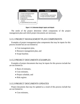 The needs of the project determine which components of the project
management plan and which project documents are necessary.
3.13.1 PROJECT MANAGEMENT PLAN COMPONENTS
Examples of project management plan components that may be inputs for this
process include but are not limited to:
Cost management plan,
Resource management plan, and
Scope baseline.
3.13.2 PROJECT DOCUMENTS EXAMPLES
Examples of project documents that may be inputs for this process include but
are not limited to:
Basis of estimates,
Cost estimates,
Project schedule, and
Risk register.
3.13.3 PROJECT DOCUMENTS UPDATES
Project documents that may be updated as a result of this process include but
are not limited to:
Cost estimates,
 