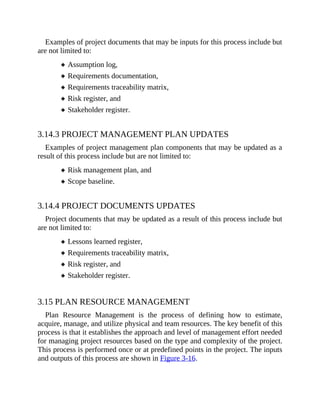 Examples of project documents that may be inputs for this process include but
are not limited to:
Assumption log,
Requirements documentation,
Requirements traceability matrix,
Risk register, and
Stakeholder register.
3.14.3 PROJECT MANAGEMENT PLAN UPDATES
Examples of project management plan components that may be updated as a
result of this process include but are not limited to:
Risk management plan, and
Scope baseline.
3.14.4 PROJECT DOCUMENTS UPDATES
Project documents that may be updated as a result of this process include but
are not limited to:
Lessons learned register,
Requirements traceability matrix,
Risk register, and
Stakeholder register.
3.15 PLAN RESOURCE MANAGEMENT
Plan Resource Management is the process of defining how to estimate,
acquire, manage, and utilize physical and team resources. The key benefit of this
process is that it establishes the approach and level of management effort needed
for managing project resources based on the type and complexity of the project.
This process is performed once or at predefined points in the project. The inputs
and outputs of this process are shown in Figure 3-16.
 