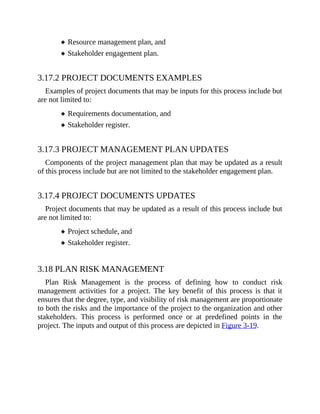 Resource management plan, and
Stakeholder engagement plan.
3.17.2 PROJECT DOCUMENTS EXAMPLES
Examples of project documents that may be inputs for this process include but
are not limited to:
Requirements documentation, and
Stakeholder register.
3.17.3 PROJECT MANAGEMENT PLAN UPDATES
Components of the project management plan that may be updated as a result
of this process include but are not limited to the stakeholder engagement plan.
3.17.4 PROJECT DOCUMENTS UPDATES
Project documents that may be updated as a result of this process include but
are not limited to:
Project schedule, and
Stakeholder register.
3.18 PLAN RISK MANAGEMENT
Plan Risk Management is the process of defining how to conduct risk
management activities for a project. The key benefit of this process is that it
ensures that the degree, type, and visibility of risk management are proportionate
to both the risks and the importance of the project to the organization and other
stakeholders. This process is performed once or at predefined points in the
project. The inputs and output of this process are depicted in Figure 3-19.
 