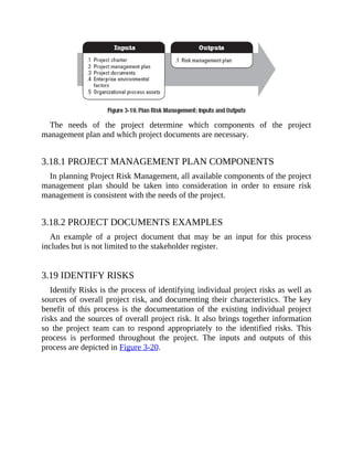 The needs of the project determine which components of the project
management plan and which project documents are necessary.
3.18.1 PROJECT MANAGEMENT PLAN COMPONENTS
In planning Project Risk Management, all available components of the project
management plan should be taken into consideration in order to ensure risk
management is consistent with the needs of the project.
3.18.2 PROJECT DOCUMENTS EXAMPLES
An example of a project document that may be an input for this process
includes but is not limited to the stakeholder register.
3.19 IDENTIFY RISKS
Identify Risks is the process of identifying individual project risks as well as
sources of overall project risk, and documenting their characteristics. The key
benefit of this process is the documentation of the existing individual project
risks and the sources of overall project risk. It also brings together information
so the project team can to respond appropriately to the identified risks. This
process is performed throughout the project. The inputs and outputs of this
process are depicted in Figure 3-20.
 