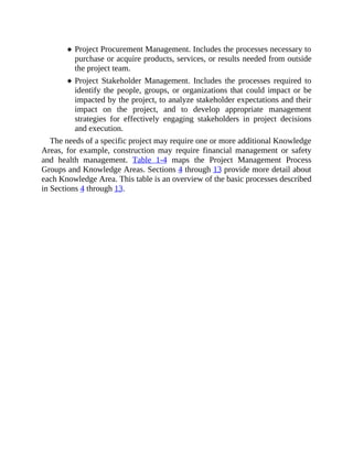 Project Procurement Management. Includes the processes necessary to
purchase or acquire products, services, or results needed from outside
the project team.
Project Stakeholder Management. Includes the processes required to
identify the people, groups, or organizations that could impact or be
impacted by the project, to analyze stakeholder expectations and their
impact on the project, and to develop appropriate management
strategies for effectively engaging stakeholders in project decisions
and execution.
The needs of a specific project may require one or more additional Knowledge
Areas, for example, construction may require financial management or safety
and health management. Table 1-4 maps the Project Management Process
Groups and Knowledge Areas. Sections 4 through 13 provide more detail about
each Knowledge Area. This table is an overview of the basic processes described
in Sections 4 through 13.
 