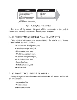 The needs of the project determine which components of the project
management plan and which project documents are necessary.
3.19.1 PROJECT MANAGEMENT PLAN COMPONENTS
Examples of project management plan components that may be inputs for this
process include but are not limited to:
Requirements management plan,
Schedule management plan,
Cost management plan,
Quality management plan,
Resource management plan,
Risk management plan,
Scope baseline,
Schedule baseline, and
Cost baseline.
3.19.2 PROJECT DOCUMENTS EXAMPLES
Examples of project documents that may be inputs for this process include but
are not limited to:
Assumption log,
Cost estimates,
Duration estimates,
 