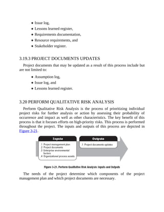 Issue log,
Lessons learned register,
Requirements documentation,
Resource requirements, and
Stakeholder register.
3.19.3 PROJECT DOCUMENTS UPDATES
Project documents that may be updated as a result of this process include but
are not limited to:
Assumption log,
Issue log, and
Lessons learned register.
3.20 PERFORM QUALITATIVE RISK ANALYSIS
Perform Qualitative Risk Analysis is the process of prioritizing individual
project risks for further analysis or action by assessing their probability of
occurrence and impact as well as other characteristics. The key benefit of this
process is that it focuses efforts on high-priority risks. This process is performed
throughout the project. The inputs and outputs of this process are depicted in
Figure 3-21.
The needs of the project determine which components of the project
management plan and which project documents are necessary.
 