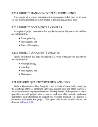 3.20.1 PROJECT MANAGEMENT PLAN COMPONENTS
An example of a project management plan component that may be an input
for this process includes but is not limited to the risk management plan.
3.20.2 PROJECT DOCUMENTS EXAMPLES
Examples of project documents that may be inputs for this process include but
are not limited to:
Assumption log,
Risk register, and
Stakeholder register.
3.20.3 PROJECT DOCUMENTS UPDATES
Project documents that may be updated as a result of this process include but
are not limited to:
Assumption log,
Issue log,
Risk register, and
Risk report.
3.21 PERFORM QUANTITATIVE RISK ANALYSIS
Perform Quantitative Risk Analysis is the process of numerically analyzing
the combined effect of identified individual project risks and other sources of
uncertainty on overall project objectives. The key benefit of this process is that it
quantifies overall project risk exposure and can also provide additional
quantitative risk information to support risk response planning. This process is
performed throughout the project. The inputs and outputs of this process are
depicted in Figure 3-22.
 