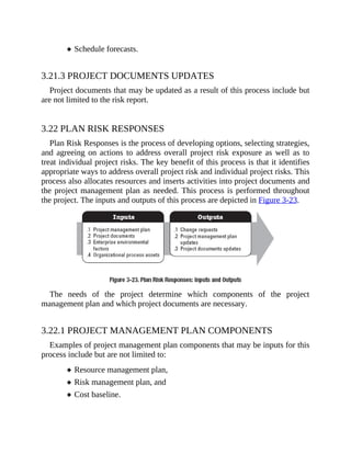 Schedule forecasts.
3.21.3 PROJECT DOCUMENTS UPDATES
Project documents that may be updated as a result of this process include but
are not limited to the risk report.
3.22 PLAN RISK RESPONSES
Plan Risk Responses is the process of developing options, selecting strategies,
and agreeing on actions to address overall project risk exposure as well as to
treat individual project risks. The key benefit of this process is that it identifies
appropriate ways to address overall project risk and individual project risks. This
process also allocates resources and inserts activities into project documents and
the project management plan as needed. This process is performed throughout
the project. The inputs and outputs of this process are depicted in Figure 3-23.
The needs of the project determine which components of the project
management plan and which project documents are necessary.
3.22.1 PROJECT MANAGEMENT PLAN COMPONENTS
Examples of project management plan components that may be inputs for this
process include but are not limited to:
Resource management plan,
Risk management plan, and
Cost baseline.
 