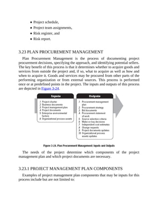 Project schedule,
Project team assignments,
Risk register, and
Risk report.
3.23 PLAN PROCUREMENT MANAGEMENT
Plan Procurement Management is the process of documenting project
procurement decisions, specifying the approach, and identifying potential sellers.
The key benefit of this process is that it determines whether to acquire goods and
services from outside the project and, if so, what to acquire as well as how and
when to acquire it. Goods and services may be procured from other parts of the
performing organization or from external sources. This process is performed
once or at predefined points in the project. The inputs and outputs of this process
are depicted in Figure 3-24.
The needs of the project determine which components of the project
management plan and which project documents are necessary.
3.23.1 PROJECT MANAGEMENT PLAN COMPONENTS
Examples of project management plan components that may be inputs for this
process include but are not limited to:
 