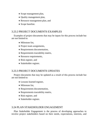 Scope management plan,
Quality management plan,
Resource management plan, and
Scope baseline.
3.23.2 PROJECT DOCUMENTS EXAMPLES
Examples of project documents that may be inputs for this process include but
are not limited to:
Milestone list,
Project team assignments,
Requirements documentation,
Requirements traceability matrix,
Resource requirements,
Risk register, and
Stakeholder register.
3.23.3 PROJECT DOCUMENTS UPDATES
Project documents that may be updated as a result of this process include but
are not limited to:
Lessons learned register,
Milestone list,
Requirements documentation,
Requirements traceability matrix,
Risk register, and
Stakeholder register.
3.24 PLAN STAKEHOLDER ENGAGEMENT
Plan Stakeholder Engagement is the process of developing approaches to
involve project stakeholders based on their needs, expectations, interests, and
 