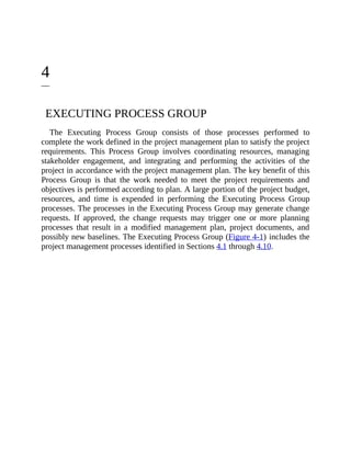 4
EXECUTING PROCESS GROUP
The Executing Process Group consists of those processes performed to
complete the work defined in the project management plan to satisfy the project
requirements. This Process Group involves coordinating resources, managing
stakeholder engagement, and integrating and performing the activities of the
project in accordance with the project management plan. The key benefit of this
Process Group is that the work needed to meet the project requirements and
objectives is performed according to plan. A large portion of the project budget,
resources, and time is expended in performing the Executing Process Group
processes. The processes in the Executing Process Group may generate change
requests. If approved, the change requests may trigger one or more planning
processes that result in a modified management plan, project documents, and
possibly new baselines. The Executing Process Group (Figure 4-1) includes the
project management processes identified in Sections 4.1 through 4.10.
 
