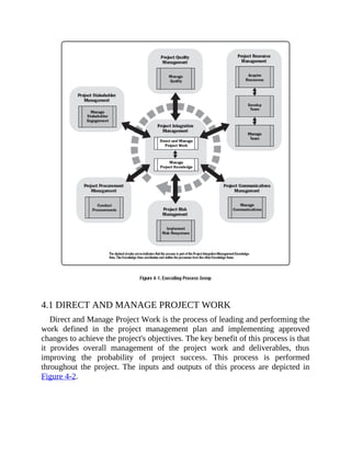 4.1 DIRECT AND MANAGE PROJECT WORK
Direct and Manage Project Work is the process of leading and performing the
work defined in the project management plan and implementing approved
changes to achieve the project's objectives. The key benefit of this process is that
it provides overall management of the project work and deliverables, thus
improving the probability of project success. This process is performed
throughout the project. The inputs and outputs of this process are depicted in
Figure 4-2.
 
