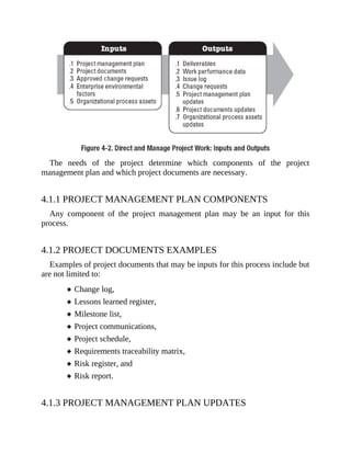 The needs of the project determine which components of the project
management plan and which project documents are necessary.
4.1.1 PROJECT MANAGEMENT PLAN COMPONENTS
Any component of the project management plan may be an input for this
process.
4.1.2 PROJECT DOCUMENTS EXAMPLES
Examples of project documents that may be inputs for this process include but
are not limited to:
Change log,
Lessons learned register,
Milestone list,
Project communications,
Project schedule,
Requirements traceability matrix,
Risk register, and
Risk report.
4.1.3 PROJECT MANAGEMENT PLAN UPDATES
 