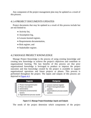 Any component of the project management plan may be updated as a result of
this process.
4.1.4 PROJECT DOCUMENTS UPDATES
Project documents that may be updated as a result of this process include but
are not limited to:
Activity list,
Assumption log,
Lessons learned register,
Requirements documentation,
Risk register, and
Stakeholder register.
4.2 MANAGE PROJECT KNOWLEDGE
Manage Project Knowledge is the process of using existing knowledge and
creating new knowledge to achieve the project's objectives and contribute to
organizational learning. The key benefits of this process are that prior
organizational knowledge is leveraged to produce or improve the project
outcomes and that knowledge created by the project is available to support
organizational operations and future projects or phases. This process is
performed throughout the project. The inputs and outputs of this process are
depicted in Figure 4-3.
The needs of the project determine which components of the project
 