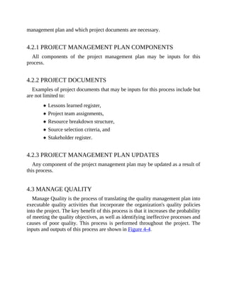 management plan and which project documents are necessary.
4.2.1 PROJECT MANAGEMENT PLAN COMPONENTS
All components of the project management plan may be inputs for this
process.
4.2.2 PROJECT DOCUMENTS
Examples of project documents that may be inputs for this process include but
are not limited to:
Lessons learned register,
Project team assignments,
Resource breakdown structure,
Source selection criteria, and
Stakeholder register.
4.2.3 PROJECT MANAGEMENT PLAN UPDATES
Any component of the project management plan may be updated as a result of
this process.
4.3 MANAGE QUALITY
Manage Quality is the process of translating the quality management plan into
executable quality activities that incorporate the organization's quality policies
into the project. The key benefit of this process is that it increases the probability
of meeting the quality objectives, as well as identifying ineffective processes and
causes of poor quality. This process is performed throughout the project. The
inputs and outputs of this process are shown in Figure 4-4.
 