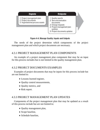 The needs of the project determine which components of the project
management plan and which project documents are necessary.
4.3.1 PROJECT MANAGEMENT PLAN COMPONENTS
An example of a project management plan component that may be an input
for this process includes but is not limited to the quality management plan.
4.3.2 PROJECT DOCUMENTS EXAMPLES
Examples of project documents that may be inputs for this process include but
are not limited to:
Lessons learned register,
Quality control measurements,
Quality metrics, and
Risk report.
4.3.3 PROJECT MANAGEMENT PLAN UPDATES
Components of the project management plan that may be updated as a result
of this process include but are not limited to:
Quality management plan,
Scope baseline,
Schedule baseline,
 