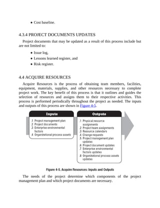 Cost baseline.
4.3.4 PROJECT DOCUMENTS UPDATES
Project documents that may be updated as a result of this process include but
are not limited to:
Issue log,
Lessons learned register, and
Risk register.
4.4 ACQUIRE RESOURCES
Acquire Resources is the process of obtaining team members, facilities,
equipment, materials, supplies, and other resources necessary to complete
project work. The key benefit of this process is that it outlines and guides the
selection of resources and assigns them to their respective activities. This
process is performed periodically throughout the project as needed. The inputs
and outputs of this process are shown in Figure 4-5.
The needs of the project determine which components of the project
management plan and which project documents are necessary.
 