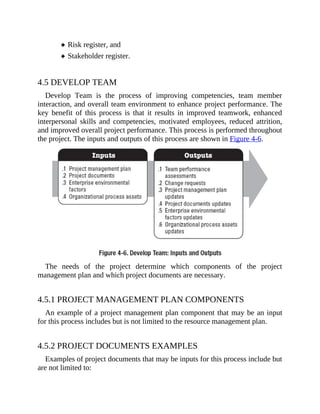 Risk register, and
Stakeholder register.
4.5 DEVELOP TEAM
Develop Team is the process of improving competencies, team member
interaction, and overall team environment to enhance project performance. The
key benefit of this process is that it results in improved teamwork, enhanced
interpersonal skills and competencies, motivated employees, reduced attrition,
and improved overall project performance. This process is performed throughout
the project. The inputs and outputs of this process are shown in Figure 4-6.
The needs of the project determine which components of the project
management plan and which project documents are necessary.
4.5.1 PROJECT MANAGEMENT PLAN COMPONENTS
An example of a project management plan component that may be an input
for this process includes but is not limited to the resource management plan.
4.5.2 PROJECT DOCUMENTS EXAMPLES
Examples of project documents that may be inputs for this process include but
are not limited to:
 