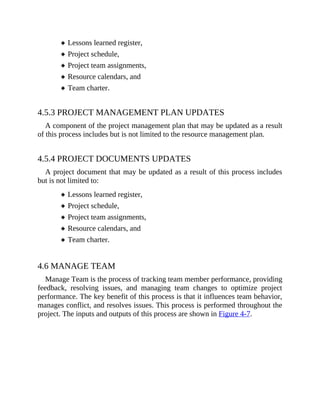 Lessons learned register,
Project schedule,
Project team assignments,
Resource calendars, and
Team charter.
4.5.3 PROJECT MANAGEMENT PLAN UPDATES
A component of the project management plan that may be updated as a result
of this process includes but is not limited to the resource management plan.
4.5.4 PROJECT DOCUMENTS UPDATES
A project document that may be updated as a result of this process includes
but is not limited to:
Lessons learned register,
Project schedule,
Project team assignments,
Resource calendars, and
Team charter.
4.6 MANAGE TEAM
Manage Team is the process of tracking team member performance, providing
feedback, resolving issues, and managing team changes to optimize project
performance. The key benefit of this process is that it influences team behavior,
manages conflict, and resolves issues. This process is performed throughout the
project. The inputs and outputs of this process are shown in Figure 4-7.
 