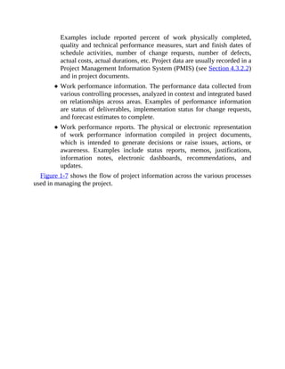 Examples include reported percent of work physically completed,
quality and technical performance measures, start and finish dates of
schedule activities, number of change requests, number of defects,
actual costs, actual durations, etc. Project data are usually recorded in a
Project Management Information System (PMIS) (see Section 4.3.2.2)
and in project documents.
Work performance information. The performance data collected from
various controlling processes, analyzed in context and integrated based
on relationships across areas. Examples of performance information
are status of deliverables, implementation status for change requests,
and forecast estimates to complete.
Work performance reports. The physical or electronic representation
of work performance information compiled in project documents,
which is intended to generate decisions or raise issues, actions, or
awareness. Examples include status reports, memos, justifications,
information notes, electronic dashboards, recommendations, and
updates.
Figure 1-7 shows the flow of project information across the various processes
used in managing the project.
 
