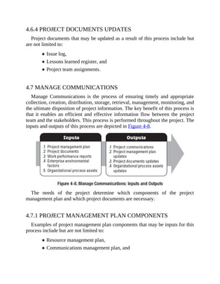 4.6.4 PROJECT DOCUMENTS UPDATES
Project documents that may be updated as a result of this process include but
are not limited to:
Issue log,
Lessons learned register, and
Project team assignments.
4.7 MANAGE COMMUNICATIONS
Manage Communications is the process of ensuring timely and appropriate
collection, creation, distribution, storage, retrieval, management, monitoring, and
the ultimate disposition of project information. The key benefit of this process is
that it enables an efficient and effective information flow between the project
team and the stakeholders. This process is performed throughout the project. The
inputs and outputs of this process are depicted in Figure 4-8.
The needs of the project determine which components of the project
management plan and which project documents are necessary.
4.7.1 PROJECT MANAGEMENT PLAN COMPONENTS
Examples of project management plan components that may be inputs for this
process include but are not limited to:
Resource management plan,
Communications management plan, and
 