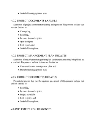 Stakeholder engagement plan.
4.7.2 PROJECT DOCUMENTS EXAMPLE
Examples of project documents that may be inputs for this process include but
are not limited to:
Change log,
Issue log,
Lessons learned register,
Quality report,
Risk report, and
Stakeholder register.
4.7.3 PROJECT MANAGEMENT PLAN UPDATES
Examples of the project management plan components that may be updated as
a result of this process include but are not limited to:
Communications management plan, and
Stakeholder engagement plan.
4.7.4 PROJECT DOCUMENTS UPDATES
Project documents that may be updated as a result of this process include but
are not limited to:
Issue log,
Lessons learned register,
Project schedule,
Risk register, and
Stakeholder register.
4.8 IMPLEMENT RISK RESPONSES
 