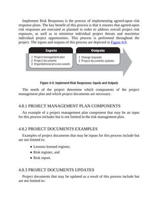 Implement Risk Responses is the process of implementing agreed-upon risk
response plans. The key benefit of this process is that it ensures that agreed-upon
risk responses are executed as planned in order to address overall project risk
exposure, as well as to minimize individual project threats and maximize
individual project opportunities. This process is performed throughout the
project. The inputs and outputs of this process are depicted in Figure 4-9.
The needs of the project determine which components of the project
management plan and which project documents are necessary.
4.8.1 PROJECT MANAGEMENT PLAN COMPONENTS
An example of a project management plan component that may be an input
for this process includes but is not limited to the risk management plan.
4.8.2 PROJECT DOCUMENTS EXAMPLES
Examples of project documents that may be inputs for this process include but
are not limited to:
Lessons learned register,
Risk register, and
Risk report.
4.8.3 PROJECT DOCUMENTS UPDATES
Project documents that may be updated as a result of this process include but
are not limited to:
 