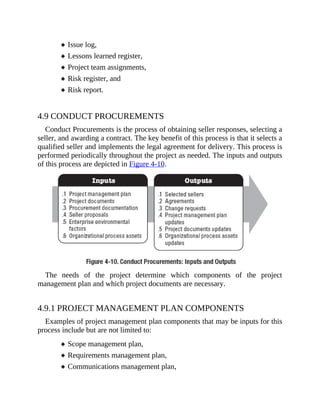 Issue log,
Lessons learned register,
Project team assignments,
Risk register, and
Risk report.
4.9 CONDUCT PROCUREMENTS
Conduct Procurements is the process of obtaining seller responses, selecting a
seller, and awarding a contract. The key benefit of this process is that it selects a
qualified seller and implements the legal agreement for delivery. This process is
performed periodically throughout the project as needed. The inputs and outputs
of this process are depicted in Figure 4-10.
The needs of the project determine which components of the project
management plan and which project documents are necessary.
4.9.1 PROJECT MANAGEMENT PLAN COMPONENTS
Examples of project management plan components that may be inputs for this
process include but are not limited to:
Scope management plan,
Requirements management plan,
Communications management plan,
 