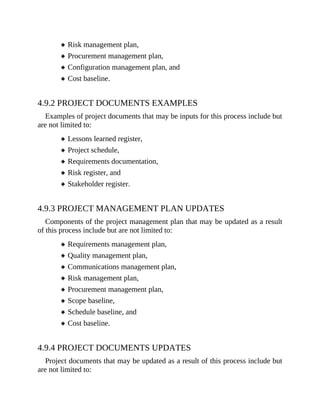 Risk management plan,
Procurement management plan,
Configuration management plan, and
Cost baseline.
4.9.2 PROJECT DOCUMENTS EXAMPLES
Examples of project documents that may be inputs for this process include but
are not limited to:
Lessons learned register,
Project schedule,
Requirements documentation,
Risk register, and
Stakeholder register.
4.9.3 PROJECT MANAGEMENT PLAN UPDATES
Components of the project management plan that may be updated as a result
of this process include but are not limited to:
Requirements management plan,
Quality management plan,
Communications management plan,
Risk management plan,
Procurement management plan,
Scope baseline,
Schedule baseline, and
Cost baseline.
4.9.4 PROJECT DOCUMENTS UPDATES
Project documents that may be updated as a result of this process include but
are not limited to:
 