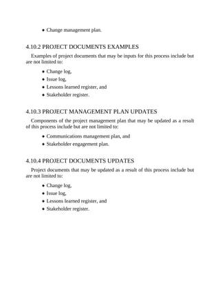 Change management plan.
4.10.2 PROJECT DOCUMENTS EXAMPLES
Examples of project documents that may be inputs for this process include but
are not limited to:
Change log,
Issue log,
Lessons learned register, and
Stakeholder register.
4.10.3 PROJECT MANAGEMENT PLAN UPDATES
Components of the project management plan that may be updated as a result
of this process include but are not limited to:
Communications management plan, and
Stakeholder engagement plan.
4.10.4 PROJECT DOCUMENTS UPDATES
Project documents that may be updated as a result of this process include but
are not limited to:
Change log,
Issue log,
Lessons learned register, and
Stakeholder register.
 