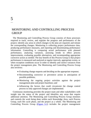 5
MONITORING AND CONTROLLING PROCESS
GROUP
The Monitoring and Controlling Process Group consists of those processes
required to track, review, and regulate the progress and performance of the
project; identify any areas in which changes to the plan are required; and initiate
the corresponding changes. Monitoring is collecting project performance data,
producing performance measures, and reporting and disseminating performance
information. Controlling is comparing actual performance with planned
performance, analyzing variances, assessing trends to effect process
improvements, evaluating possible alternatives, and recommending appropriate
corrective action as needed. The key benefit of this Process Group is that project
performance is measured and analyzed at regular intervals, appropriate events, or
when exception conditions occur in order to identify and correct variances from
the project management plan. The Monitoring and Controlling Process Group
also involves:
Evaluating change requests and deciding on the appropriate response;
Recommending corrective or preventive action in anticipation of
possible problems;
Monitoring the ongoing project activities against the project
management plan and project baselines; and
Influencing the factors that could circumvent the change control
process so only approved changes are implemented.
Continuous monitoring provides the project team and other stakeholders with
insight into the status of the project and identifies any areas that require
additional attention. The Monitoring and Controlling Process Group monitors
and controls the work being done within each Knowledge Area, each Process
Group, each life cycle phase, and the project as a whole. The Monitoring and
Controlling Process Group (Figure 5-1) includes the project management
 